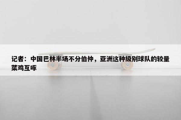 记者：中国巴林半场不分伯仲，亚洲这种级别球队的较量菜鸡互啄