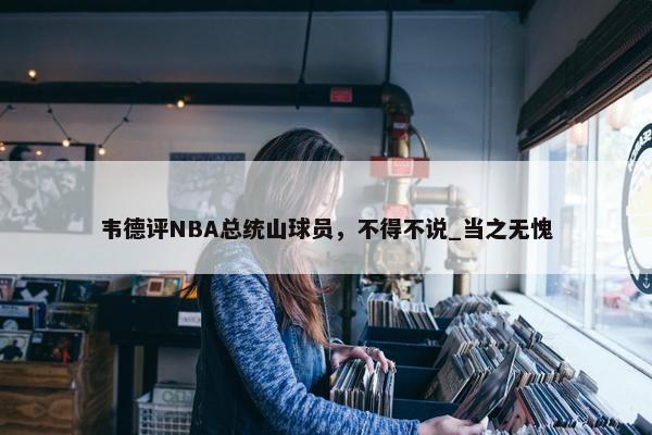 韦德评NBA总统山球员，不得不说_当之无愧