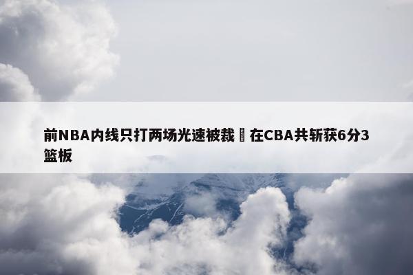 前NBA内线只打两场光速被裁 在CBA共斩获6分3篮板