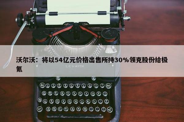 沃尔沃：将以54亿元价格出售所持30%领克股份给极氪