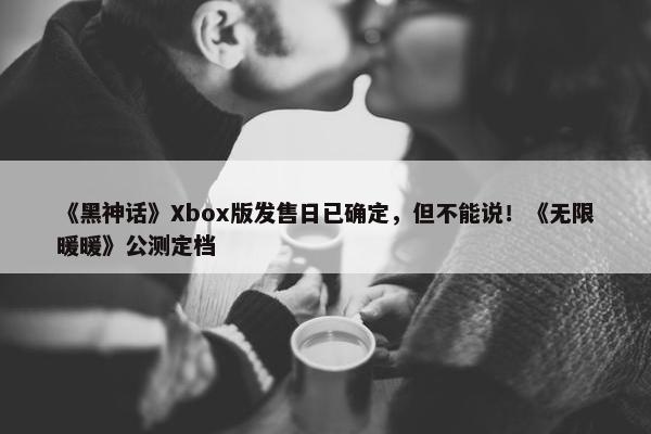 《黑神话》Xbox版发售日已确定，但不能说！《无限暖暖》公测定档