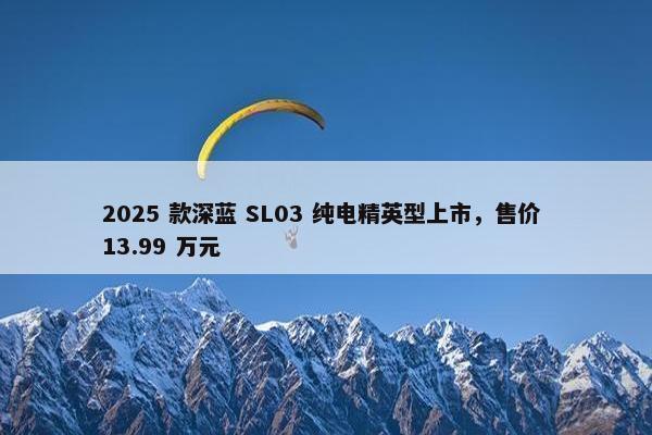 2025 款深蓝 SL03 纯电精英型上市，售价 13.99 万元