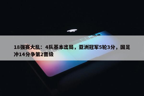 18强赛大乱：4队基本出局，亚洲冠军5轮3分，国足冲14分争第2晋级