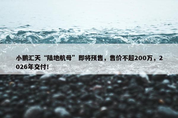 小鹏汇天“陆地航母”即将预售，售价不超200万，2026年交付！