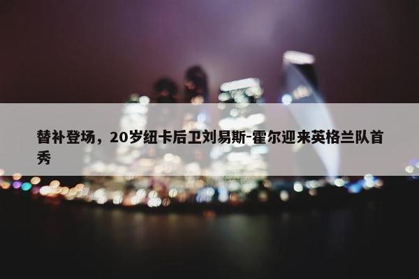 替补登场，20岁纽卡后卫刘易斯-霍尔迎来英格兰队首秀