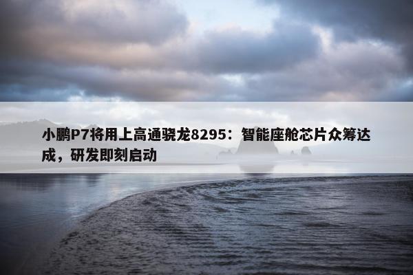 小鹏P7将用上高通骁龙8295：智能座舱芯片众筹达成，研发即刻启动