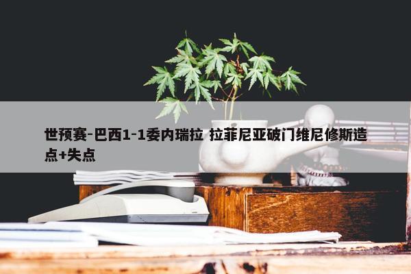 世预赛-巴西1-1委内瑞拉 拉菲尼亚破门维尼修斯造点+失点