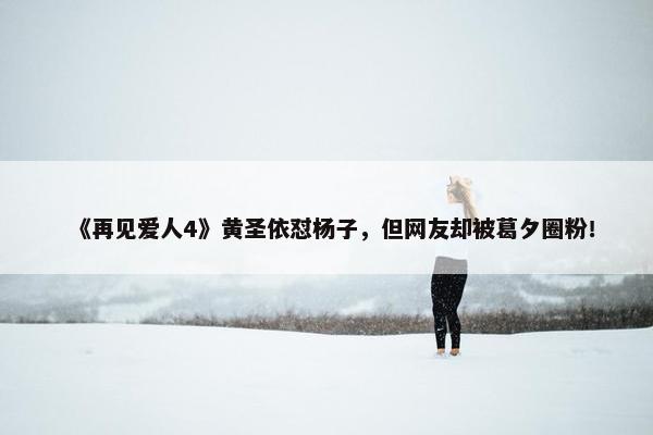 《再见爱人4》黄圣依怼杨子，但网友却被葛夕圈粉！