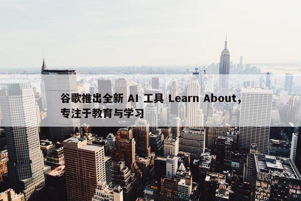 谷歌推出全新 AI 工具 Learn About，专注于教育与学习