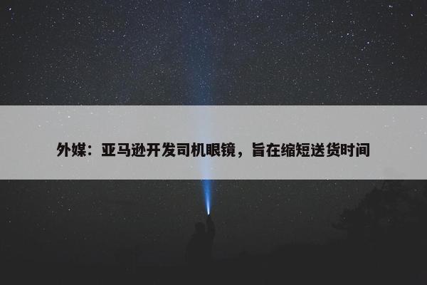 外媒：亚马逊开发司机眼镜，旨在缩短送货时间