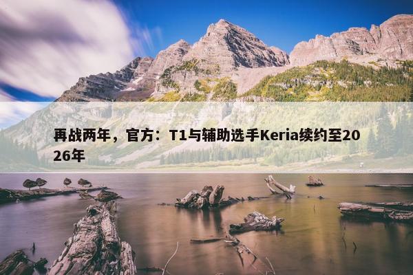 再战两年，官方：T1与辅助选手Keria续约至2026年