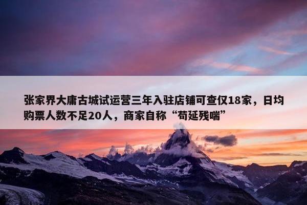 张家界大庸古城试运营三年入驻店铺可查仅18家，日均购票人数不足20人，商家自称“苟延残喘”