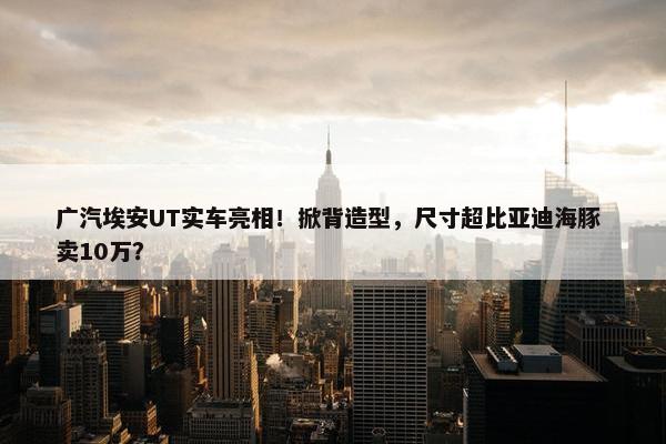 广汽埃安UT实车亮相！掀背造型，尺寸超比亚迪海豚 卖10万？