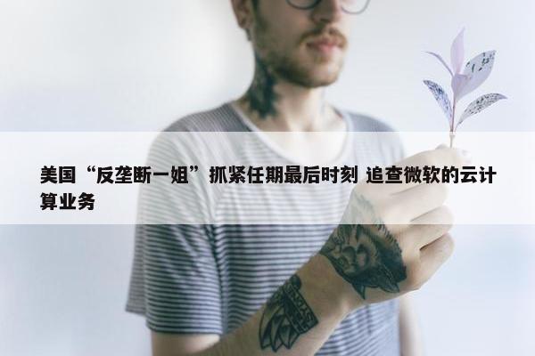 美国“反垄断一姐”抓紧任期最后时刻 追查微软的云计算业务