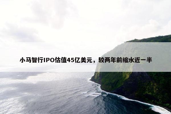 小马智行IPO估值45亿美元，较两年前缩水近一半