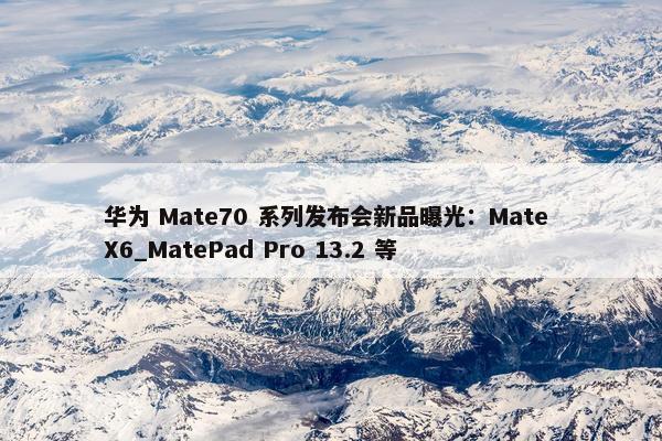 华为 Mate70 系列发布会新品曝光：Mate X6_MatePad Pro 13.2 等