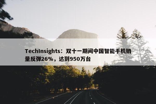 TechInsights：双十一期间中国智能手机销量反弹26%，达到950万台