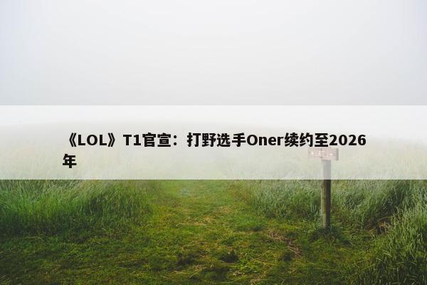 《LOL》T1官宣：打野选手Oner续约至2026年