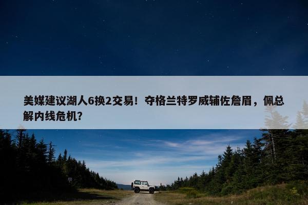 美媒建议湖人6换2交易！夺格兰特罗威辅佐詹眉，佩总解内线危机？