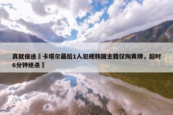 真就保送❓卡塔尔最后1人犯规韩国主裁仅掏黄牌，超时6分钟绝杀❗