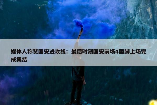 媒体人称赞国安进攻线：最后时刻国安前场4国脚上场完成集结