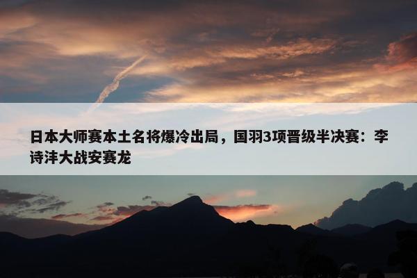 日本大师赛本土名将爆冷出局，国羽3项晋级半决赛：李诗沣大战安赛龙