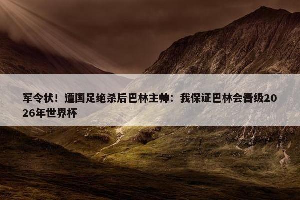 军令状！遭国足绝杀后巴林主帅：我保证巴林会晋级2026年世界杯