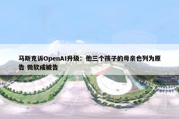 马斯克诉OpenAI升级：他三个孩子的母亲也列为原告 微软成被告