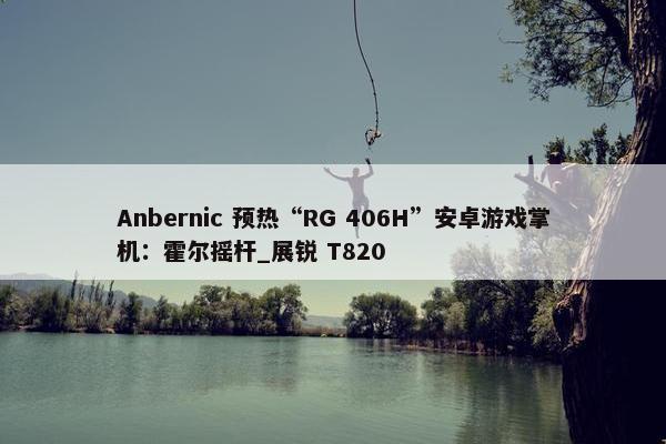 Anbernic 预热“RG 406H”安卓游戏掌机：霍尔摇杆_展锐 T820