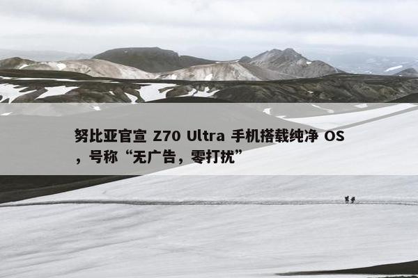 努比亚官宣 Z70 Ultra 手机搭载纯净 OS，号称“无广告，零打扰”