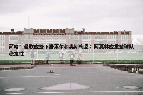 萨哈：曼联应签下居莱尔和奥斯梅恩；阿莫林应重塑球队稳定性