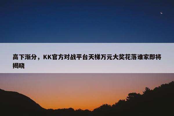 高下渐分，KK官方对战平台天梯万元大奖花落谁家即将揭晓