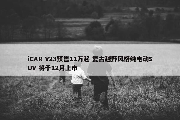 iCAR V23预售11万起 复古越野风格纯电动SUV 将于12月上市