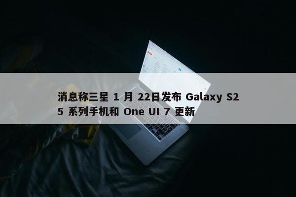 消息称三星 1 月 22日发布 Galaxy S25 系列手机和 One UI 7 更新