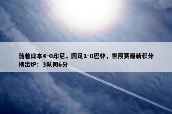 随着日本4-0印尼，国足1-0巴林，世预赛最新积分榜出炉：3队同6分