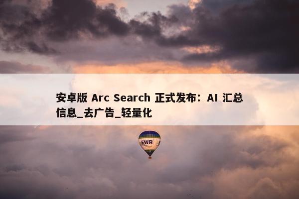 安卓版 Arc Search 正式发布：AI 汇总信息_去广告_轻量化