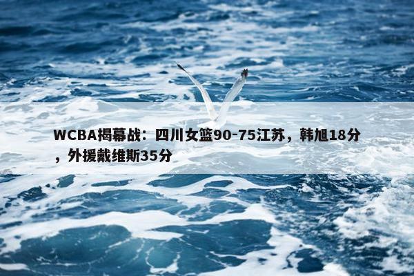 WCBA揭幕战：四川女篮90-75江苏，韩旭18分，外援戴维斯35分