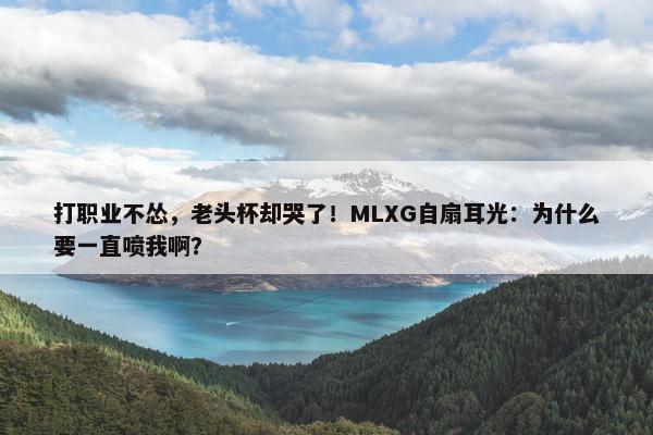 打职业不怂，老头杯却哭了！MLXG自扇耳光：为什么要一直喷我啊？