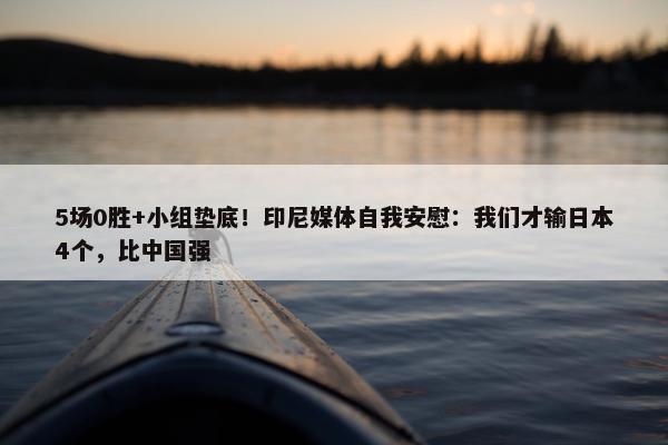 5场0胜+小组垫底！印尼媒体自我安慰：我们才输日本4个，比中国强