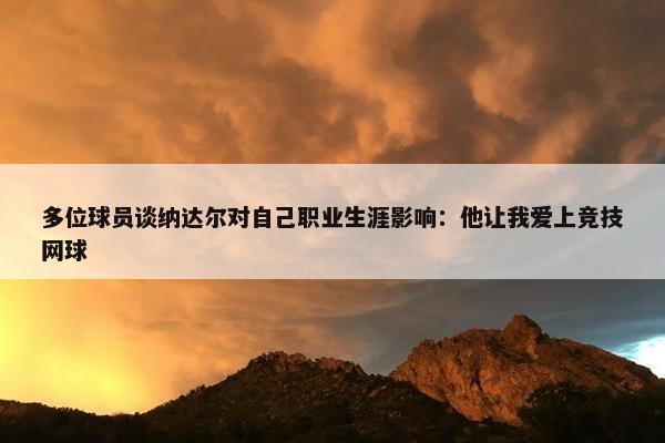 多位球员谈纳达尔对自己职业生涯影响：他让我爱上竞技网球