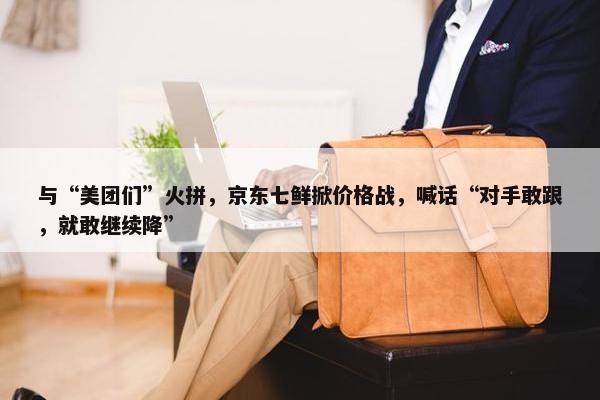 与“美团们”火拼，京东七鲜掀价格战，喊话“对手敢跟，就敢继续降”