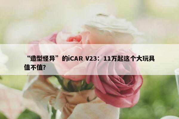 “造型怪异”的iCAR V23：11万起这个大玩具值不值？