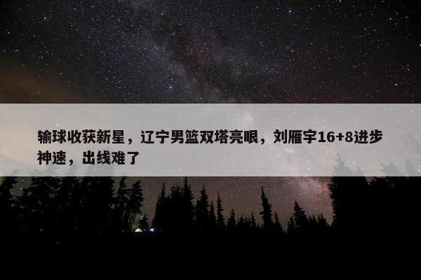 输球收获新星，辽宁男篮双塔亮眼，刘雁宇16+8进步神速，出线难了