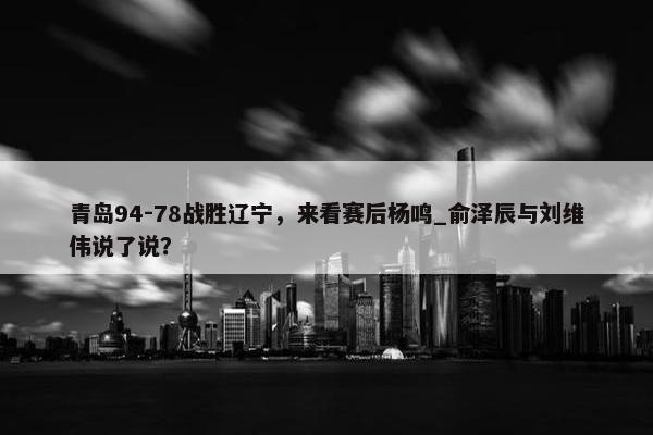 青岛94-78战胜辽宁，来看赛后杨鸣_俞泽辰与刘维伟说了说？