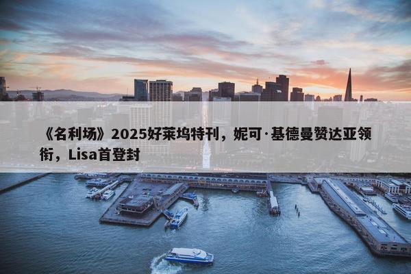 《名利场》2025好莱坞特刊，妮可·基德曼赞达亚领衔，Lisa首登封