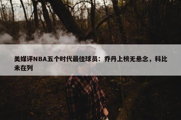 美媒评NBA五个时代最佳球员：乔丹上榜无悬念，科比未在列