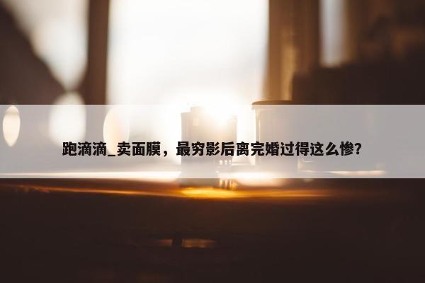 跑滴滴_卖面膜，最穷影后离完婚过得这么惨？