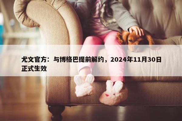 尤文官方：与博格巴提前解约，2024年11月30日正式生效