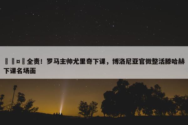 🤣全责！罗马主帅尤里奇下课，博洛尼亚官微整活滕哈赫下课名场面