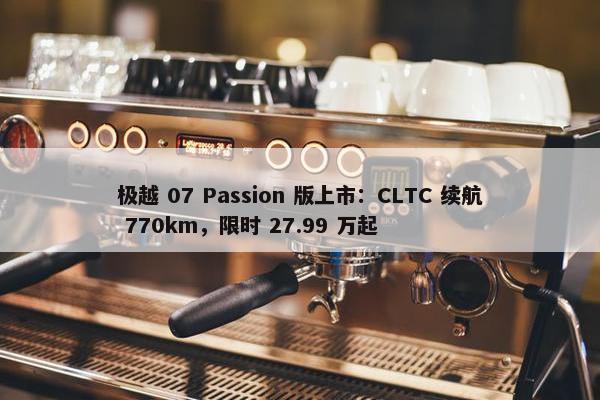 极越 07 Passion 版上市：CLTC 续航 770km，限时 27.99 万起